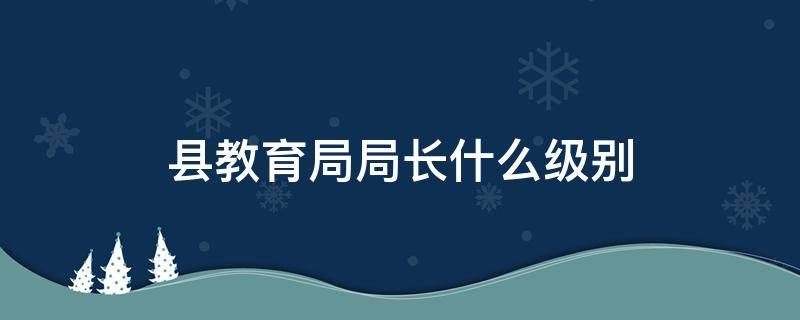 县教育局局长什么级别 县教育局局长是什么级别