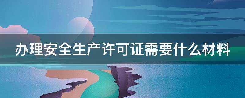 办理安全生产许可证需要什么材料 办理安全生产许可证的流程