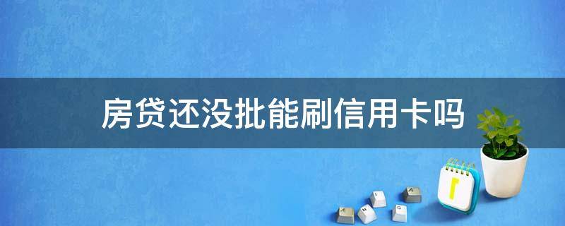 房贷还没批能刷信用卡吗（房贷审批过了还没放款可以刷信用卡吗）