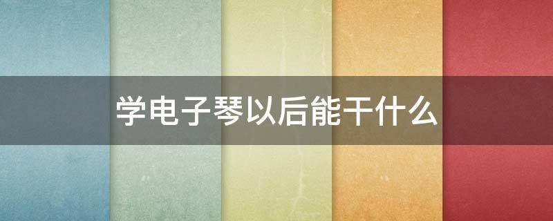 学电子琴以后能干什么（学电子琴有用么）