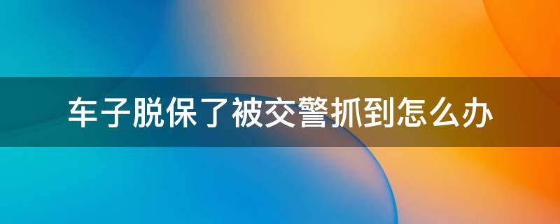 车子脱保了被交警抓到怎么办 车辆脱保被交警怎么处理