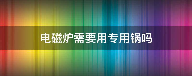 电磁炉需要用专用锅吗（不是电磁炉专用锅可以用电磁炉用吗）