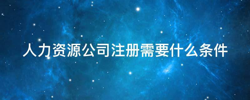 人力资源公司注册需要什么条件（人力资源公司注册需要什么条件?多少钱）