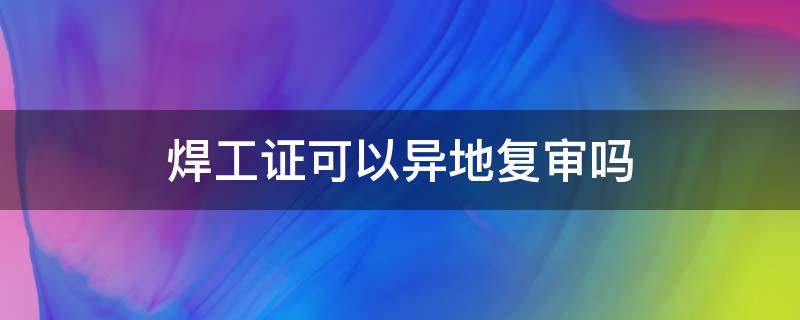 焊工证可以异地复审吗（焊工证可以异地复审吗?）