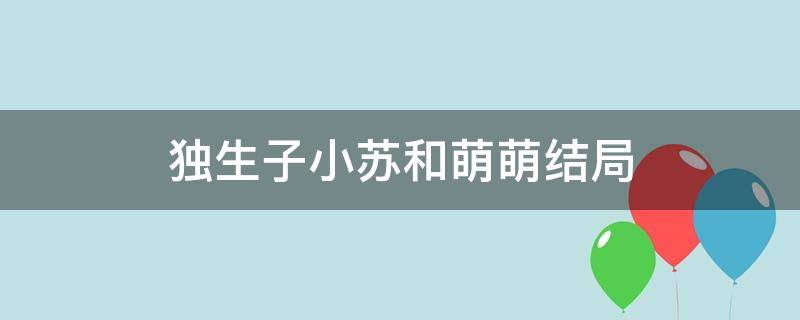 独生子小苏和萌萌结局 独生子电视剧小苏和萌萌成了吗