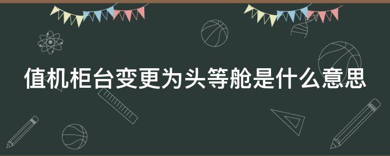 值机柜台变更为头等舱是什么意思 值机柜台是头等舱座位也是头等舱吗