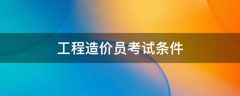 工程造价员考试条件 造价员资格考试条件