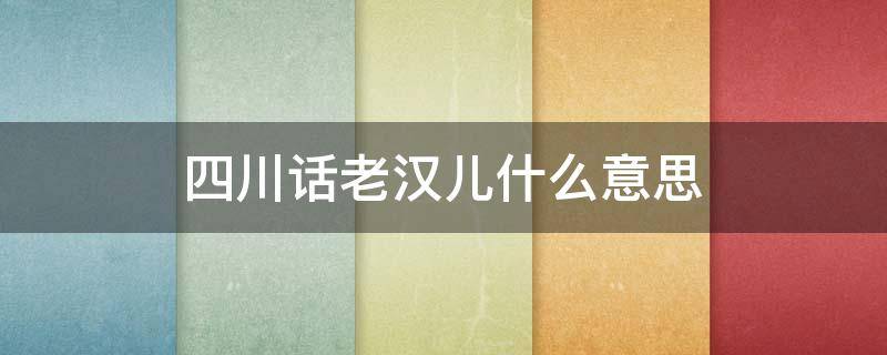 四川话老汉儿什么意思（四川话老汉儿的意思）