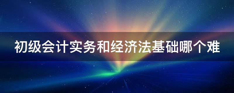 初级会计实务和经济法基础哪个难 初级经济法基础记忆口诀