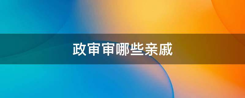 政审审哪些亲戚（政审审哪些亲戚不是党员也查吗）