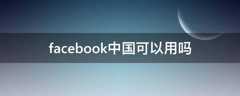 facebook中国可以用吗（Facebook在中国可以用吗?）