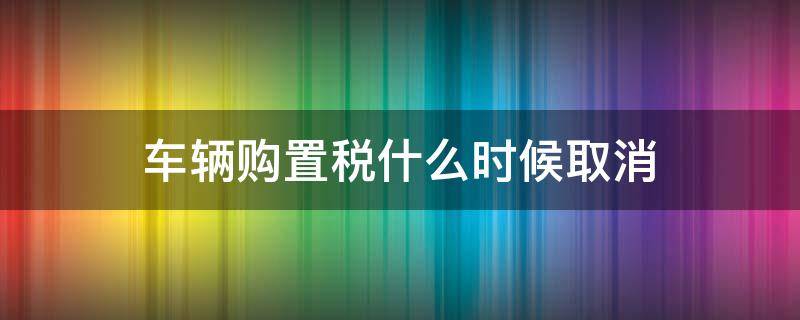 车辆购置税什么时候取消（汽车购置税什么时候取消）