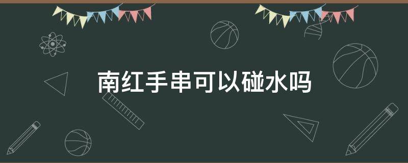 南红手串可以碰水吗（南红手串能不能碰水）