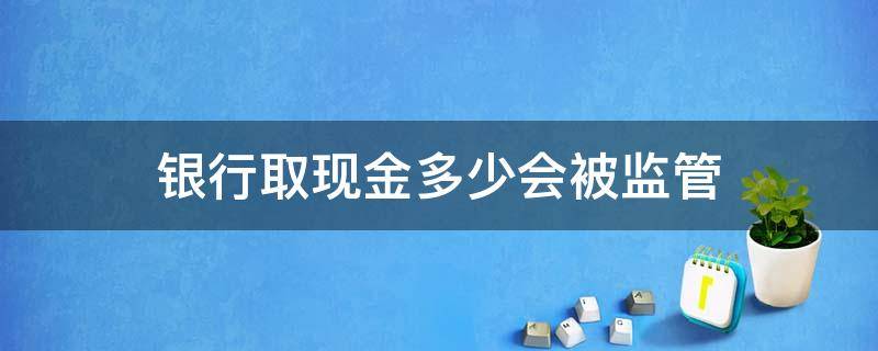 银行取现金多少会被监管 银行取大笔现金会不会监管