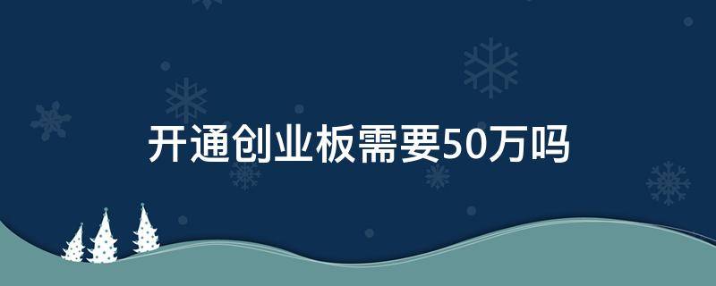 开通创业板需要50万吗（为什么开通创业板需要50万）