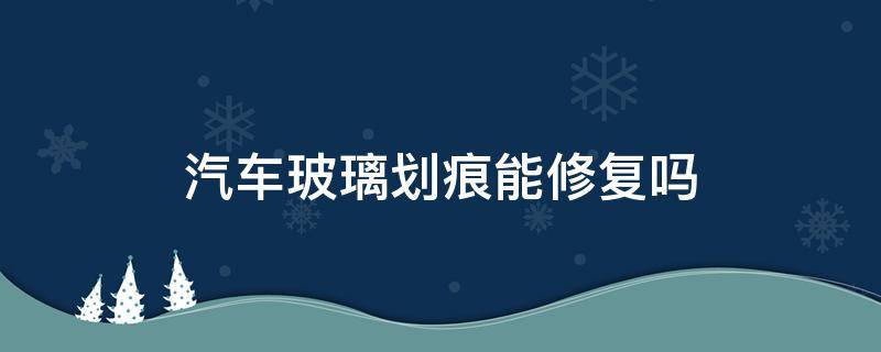 汽车玻璃划痕能修复吗（汽车玻璃可以修复吗）