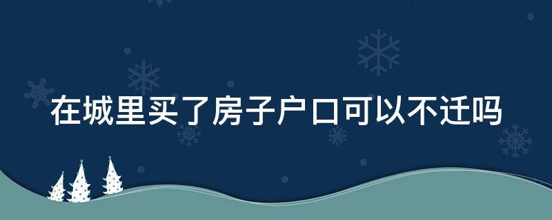 在城里买了房子户口可以不迁吗（城里买房可以不落户吗）