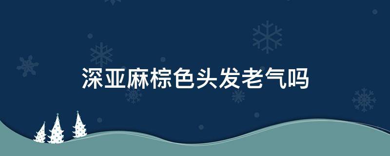 深亚麻棕色头发老气吗（深棕色头发显老气吗）