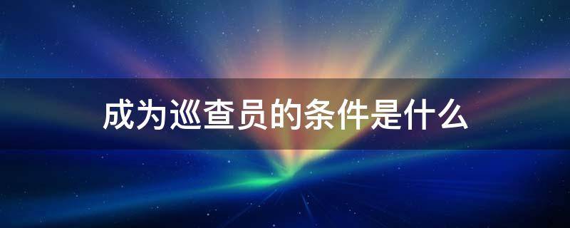 成为巡查员的条件是什么 申请成为巡查员条件