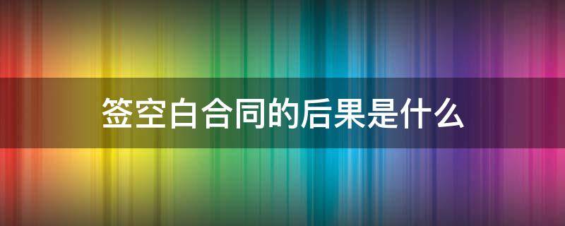 签空白合同的后果是什么 签空白合同有什么后果