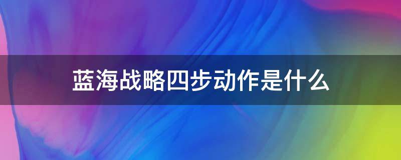 蓝海战略四步动作是什么（蓝海战略四个步骤）