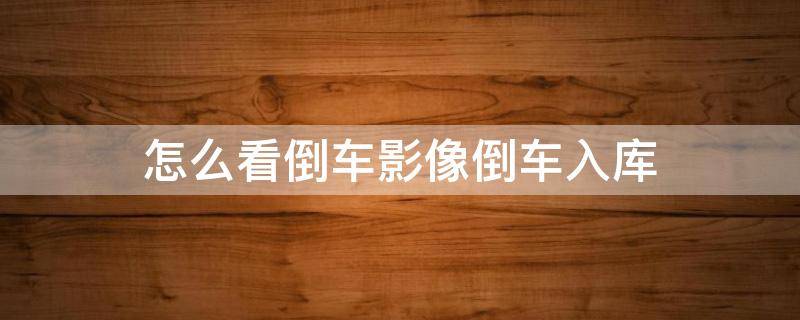 怎么看倒车影像倒车入库 倒车影像怎么看倒车入库停车