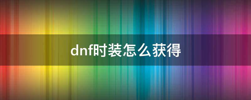 dnf时装怎么获得（dnf时装怎么获得2021）