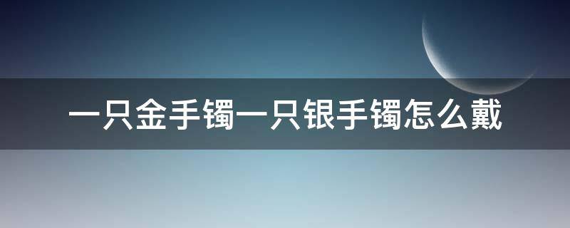 一只金手镯一只银手镯怎么戴（一只手戴银手镯一只手戴金镯可以吗）