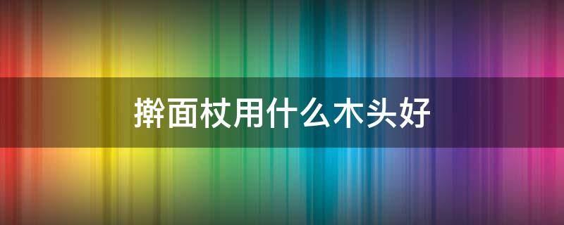 擀面杖用什么木头好 擀面杖用什么木头做最好