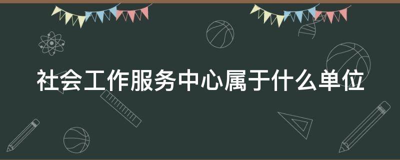 社会工作服务中心属于什么单位（社会工作服务中心是什么单位）