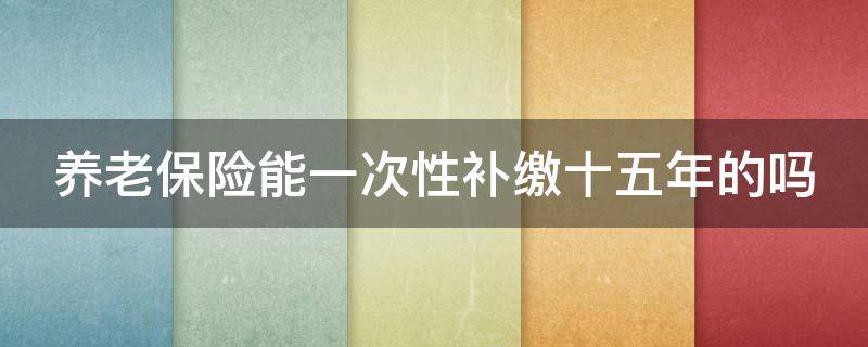 养老保险能一次性补缴十五年的吗（养老保险能一次性补缴十五年的吗怎么计算）