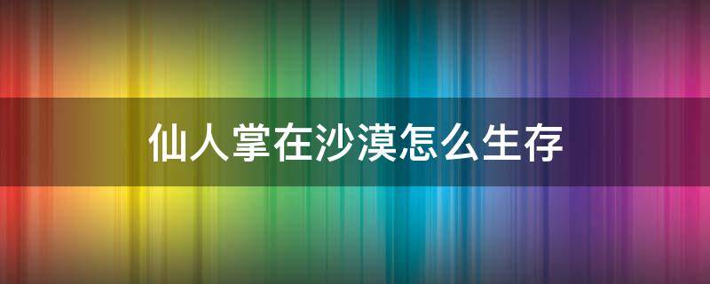 仙人掌在沙漠怎么生存 仙人掌在沙漠里是怎么生存下来的