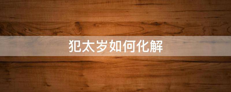 犯太岁如何化解（属猴人2022年犯太岁如何化解）