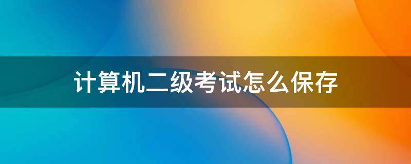 计算机二级考试怎么保存（计算机二级考试怎么保存到考生文件夹）