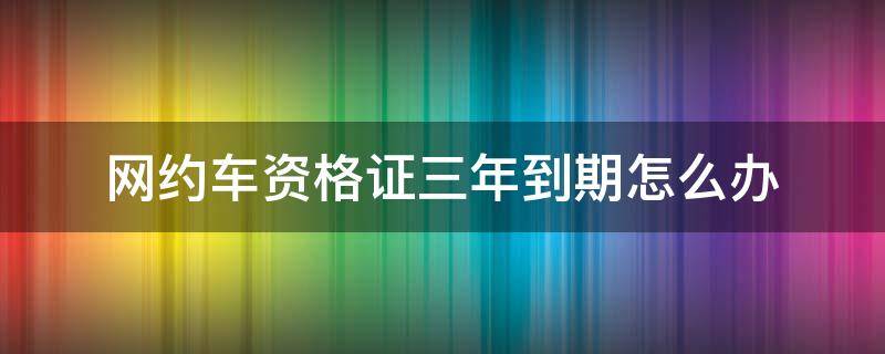 网约车资格证三年到期怎么办（网约车驾驶员资格证三年到期怎么办）