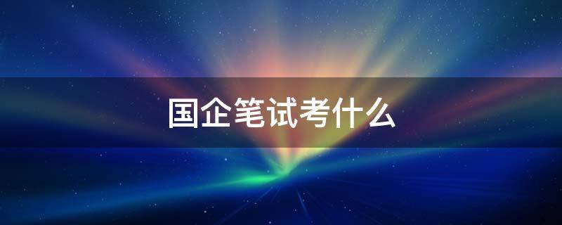 国企笔试考什么（国企笔试考试）