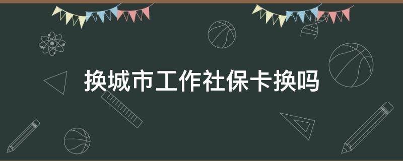 换城市工作社保卡换吗（换城市换工作社保怎么办）