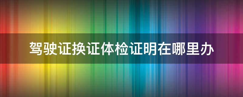 驾驶证换证体检证明在哪里办 驾驶证换证的体检证明去哪里搞