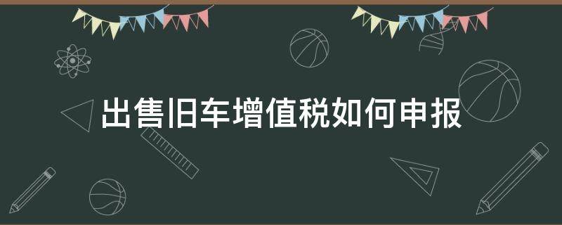 出售旧车增值税如何申报 一般纳税人出售旧车怎么报税