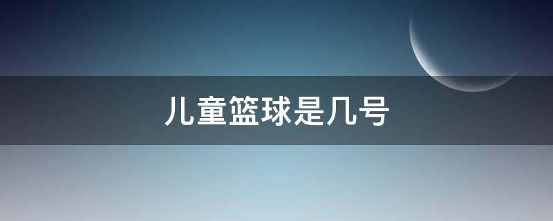 儿童篮球是几号 儿童比赛篮球是几号球