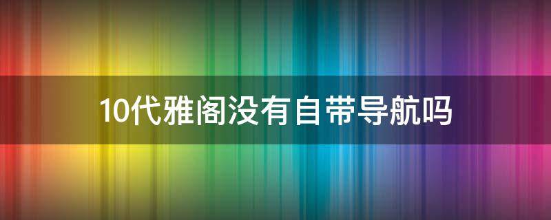 10代雅阁没有自带导航吗 十代雅阁自带导航系统吗