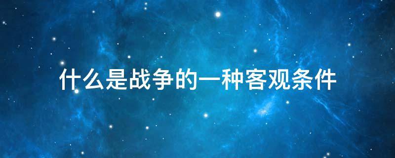 什么是战争的一种客观条件（这些因素和条件加上什么构成战争的整体）
