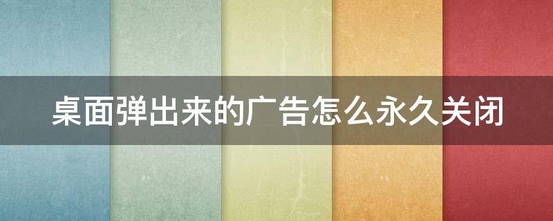 桌面弹出来的广告怎么永久关闭（桌面弹出广告如何关闭）
