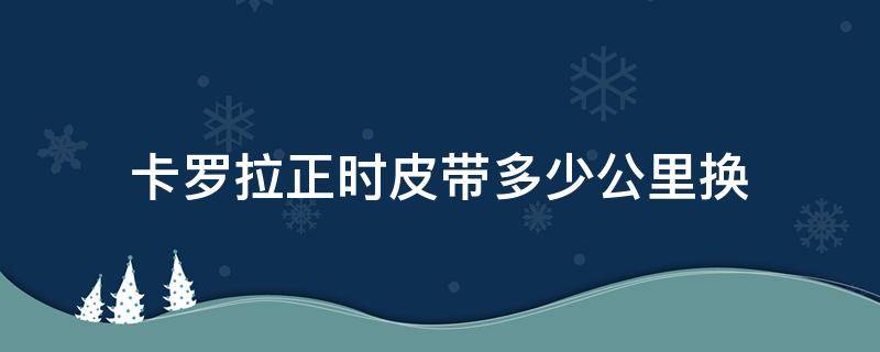 卡罗拉正时皮带多少公里换（卡罗拉用的正时皮带吗）