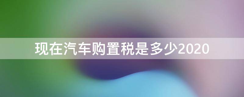 现在汽车购置税是多少2020（现在汽车购置税是多少比例）