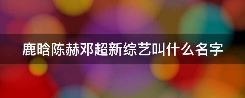 鹿晗陈赫邓超新综艺叫什么名字 鹿晗邓超陈赫新综艺节目