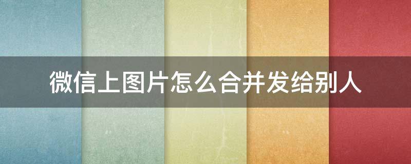 微信上图片怎么合并发给别人 在微信里怎么合并发送图片