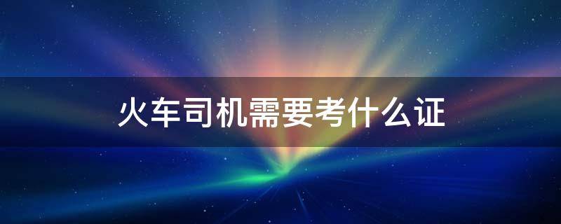 火车司机需要考什么证（火车列车员需要考什么证）
