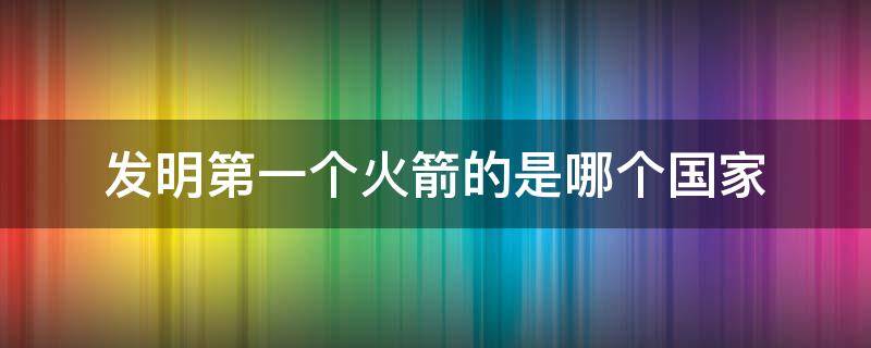 发明第一个火箭的是哪个国家 第一枚火箭是哪个国家发明的