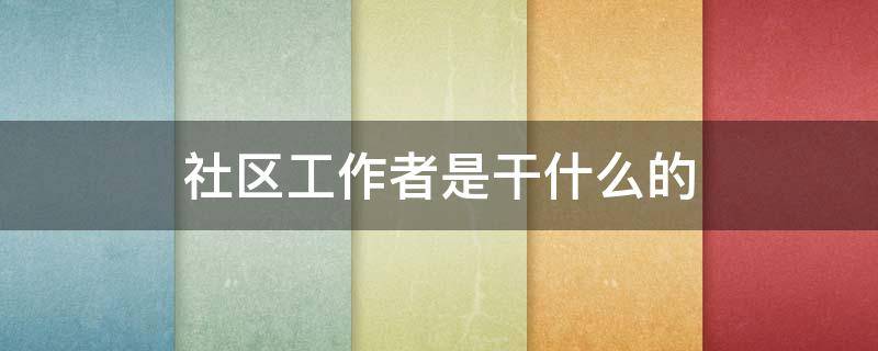 社区工作者是干什么的（社区工作者是干什么的一个月工资多少）